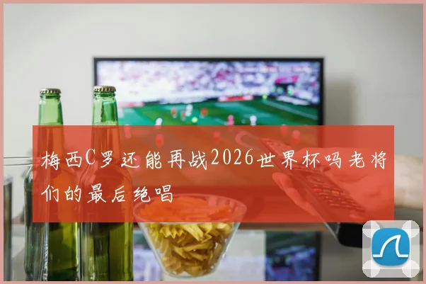 梅西C罗还能再战2026世界杯吗老将们的最后绝唱