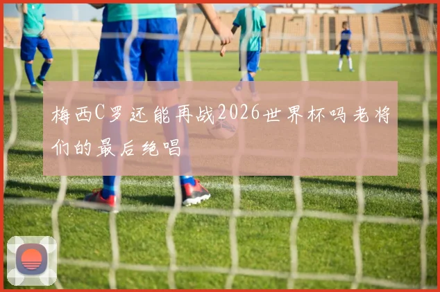 梅西C罗还能再战2026世界杯吗老将们的最后绝唱